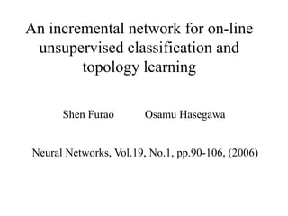 An incremental network for on-line
 unsupervised classification and
        topology learning

      Shen Furao       Osamu Hasegawa


Neural Networks, Vol.19, No.1, pp.90-106, (2006)
 