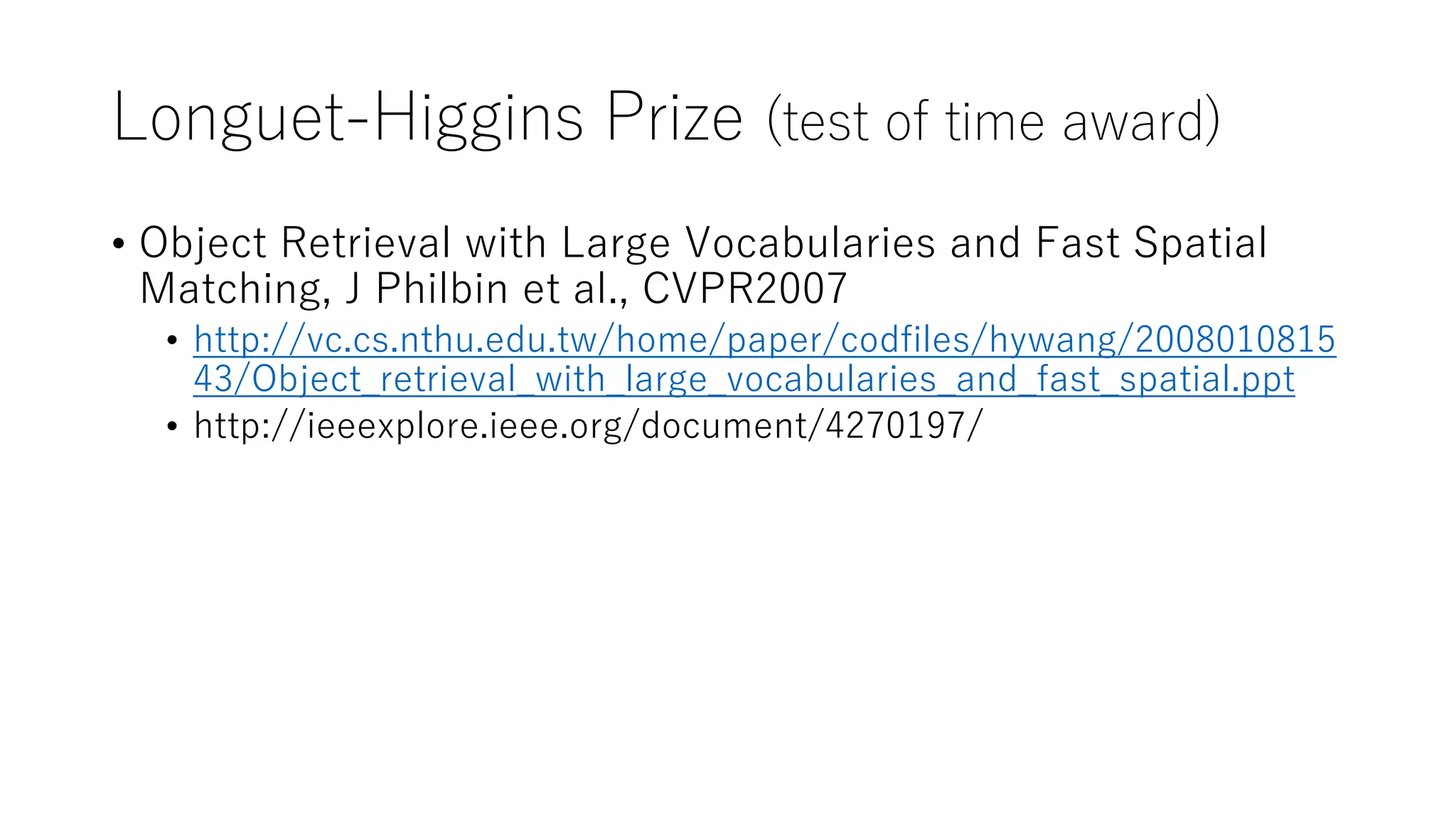 Longuet-Higgins Prize (test of time award)
• Object Retrieval with Large Vocabularies and Fast Spatial
Matching, J Philbin et al., CVPR2007
• http://vc.cs.nthu.edu.tw/home/paper/codfiles/hywang/2008010815
43/Object_retrieval_with_large_vocabularies_and_fast_spatial.ppt
• http://ieeexplore.ieee.org/document/4270197/
 