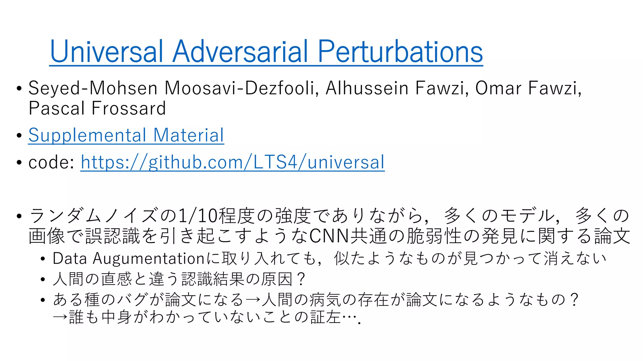 Universal Adversarial Perturbations
• Seyed-Mohsen Moosavi-Dezfooli, Alhussein Fawzi, Omar Fawzi, Pascal
Frossard
• Supplemental Material
• code: https://github.com/LTS4/universal
• 多くのモデル，多くの画像で誤認識を引き起こすような画像歪み(=CNN共通
の脆弱性)の発見に関する論文
• ランダムノイズで同程度の精度低下を起こすには10倍の強度が必要
• Data Augmentationに取り入れても，似たような歪みパターンが見つかる
• 橋本の理解
• 人間の直感と違う認識結果の原因？
• ある種のバグが論文になる→人間の病気の存在が論文になるようなもの？
→誰も中身がわかっていないことの証左…．
 