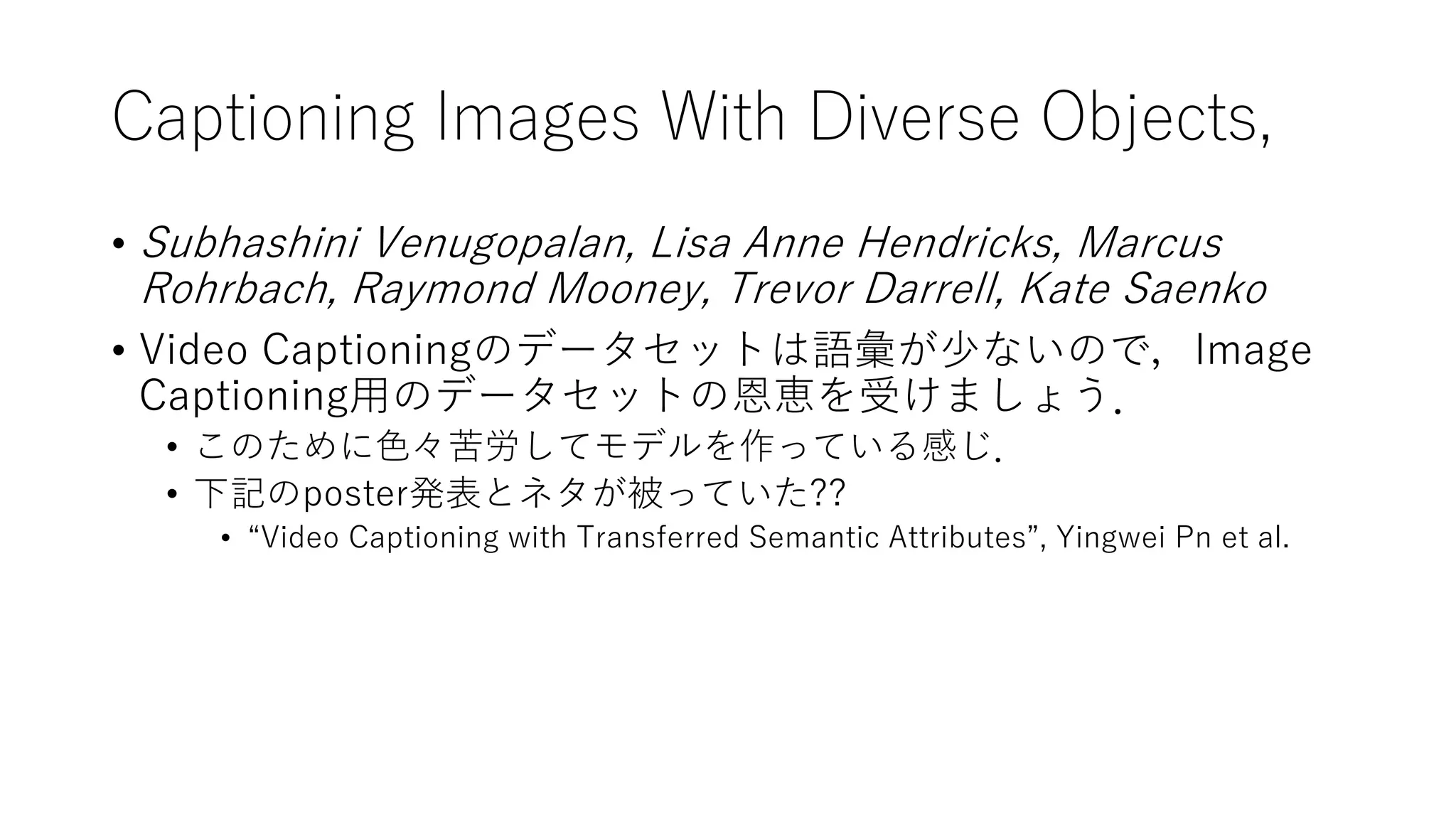 Captioning Images With Diverse Objects,
• Subhashini Venugopalan, Lisa Anne Hendricks, Marcus
Rohrbach, Raymond Mooney, Trevor Darrell, Kate Saenko
• Video Captioningのデータセットは語彙が少ないので，Image
Captioning用のデータセットの恩恵を受けましょう．
• このために色々苦労してモデルを作っている感じ．
• 下記のposter発表とネタが被っていた??
• “Video Captioning with Transferred Semantic Attributes”, Yingwei Pn et al.
 