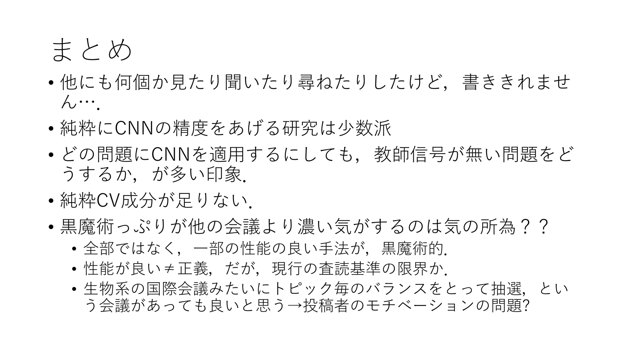 まとめ
• 他にも何個か見たり聞いたり尋ねたりしたけど，書ききれませ
ん…．
• 純粋にCNNの精度をあげる研究は少数派
• どの問題にCNNを適用するにしても，教師信号が無い問題をど
うするか，が多い印象．
• 純粋CV成分が足りない．
• 黒魔術っぷりが他の会議より濃い気がするのは気の所為？？
• 全部ではなく，一部の性能の良い手法が，黒魔術的．
• 性能が良い≠正義，だが，現行の査読基準の限界か．
• 生物系の国際会議みたいにトピック毎のバランスをとって抽選，とい
う会議があっても良いと思う→投稿者のモチベーションの問題?
 