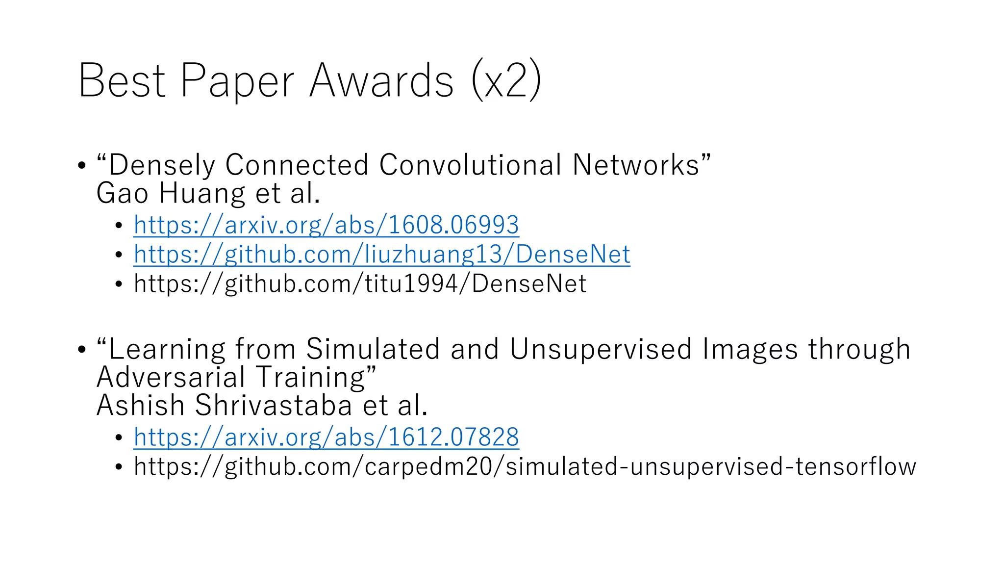 Best Paper Awards (x2)
• “Densely Connected Convolutional Networks”
Gao Huang et al.
• https://arxiv.org/abs/1608.06993
• https://github.com/liuzhuang13/DenseNet
• https://github.com/titu1994/DenseNet
• “Learning from Simulated and Unsupervised Images through
Adversarial Training”
Ashish Shrivastaba et al.
• https://arxiv.org/abs/1612.07828
• https://github.com/carpedm20/simulated-unsupervised-tensorflow
 