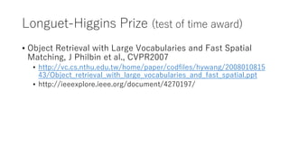 Longuet-Higgins Prize (test of time award)
• Object Retrieval with Large Vocabularies and Fast Spatial
Matching, J Philbin et al., CVPR2007
• http://vc.cs.nthu.edu.tw/home/paper/codfiles/hywang/2008010815
43/Object_retrieval_with_large_vocabularies_and_fast_spatial.ppt
• http://ieeexplore.ieee.org/document/4270197/
 
