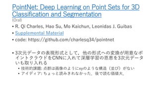 PointNet: Deep Learning on Point Sets for 3D
Classification and Segmentation
(Oral)
• R. Qi Charles, Hao Su, Mo Kaichun, Leonidas J. Guibas
• Supplemental Material
• code: https://github.com/charlesq34/pointnet
• 3次元データの表現形式として，他の形式への変換が用意なポ
イントクラウドをCNNに入れて深層学習の恩恵を3次元データ
いも取り入れる
• 技術的課題: 点群は画像のようにxyのような構造（並び）がない
• アイディア: ちょっと読みきれなかった．後で読む価値大．
 