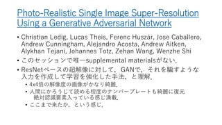 Photo-Realistic Single Image Super-Resolution
Using a Generative Adversarial Network
• Christian Ledig, Lucas Theis, Ferenc Huszár, Jose Caballero,
Andrew Cunningham, Alejandro Acosta, Andrew Aitken,
Alykhan Tejani, Johannes Totz, Zehan Wang, Wenzhe Shi
• ResNetベースの超解像に対して，GANで，それを騙すような
入力を作成して学習を強化した手法，と理解．
• GANで学習サンプル水増し系が，今回のCVPRで何個か見かけた．
• 4x4倍の解像度の画像がかなり綺麗．
• 人間にかろうじて読める程度のナンバープレートも綺麗に復元
絶対認識要素入っている感じ満載．
• ここまで来たか，という感じ．
 