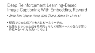 Deep Reinforcement Learning-Based
Image Captioning With Embedding Reward
• Zhou Ren, Xiaoyu Wang, Ning Zhang, Xutao Lv, Li-Jia Li
• RNNでの文生成プロセスはビームサーチ的．
• 数個先までの文生成を時系列と考えて報酬ベースの強化学習の
枠組みをいれたら良いのでは？
 