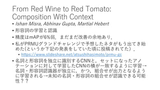 From Red Wine to Red Tomato:
Composition With Context
• Ishan Misra, Abhinav Gupta, Martial Hebert
• 形容詞の学習と認識
• 精度はmAPが6%弱．まだまだ改善の余地あり．
• 私がPRMUグランドチャレンジで予想したネタがもう出てき始
めた(というか下記の発表をしていた頃に投稿されてた）．
• https://www.slideshare.net/atsushihasimoto/prmu-gc
• 名詞と形容詞を独立に識別するCNNと，セットになったアノ
テーションに対して学習したCNNの積が一致するように学習→
名詞・形容詞認識器が独立に，かつ，組合せが出力となるよう
に学習される→未知の名詞・形容詞の組合せが認識できる可能
性？？
 