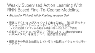 Weakly Supervised Action Learning With
RNN Based Fine-To-Coarse Modeling,
• Alexander Richard, Hilde Kuehne, Juergen Gall
• 複数のアクションが入っているVideo Clipに，自然言語のキャ
プションがアノテーションされている入力を仮定．
• 文の記述順とビデオ内の動作の順序は同一であることが前提．
• 自動的にアクションの区切り（場合によってはbackground
actionクラス）を推定しつつ，動作認識を学習．
• 編集済みの映像を前提としているので監視カメラとかでは辛い
とのこと．
 