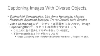 Captioning Images With Diverse Objects,
• Subhashini Venugopalan, Lisa Anne Hendricks, Marcus
Rohrbach, Raymond Mooney, Trevor Darrell, Kate Saenko
• Video Captioningのデータセットは語彙が少ないので，Image
Captioning用のデータセットの恩恵を受けましょう．
• このために色々苦労してモデルを作っている感じ．
• 下記のposter発表とネタが被っていた??
• “Video Captioning with Transferred Semantic Attributes”, Yingwei Pn et al.
 