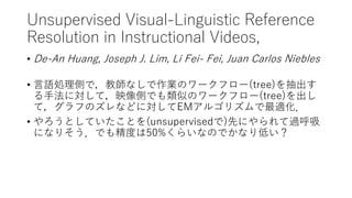 Unsupervised Visual-Linguistic Reference
Resolution in Instructional Videos,
• De-An Huang, Joseph J. Lim, Li Fei- Fei, Juan Carlos Niebles
• 言語処理側で，教師なしで作業のワークフロー(tree)を抽出す
る手法に対して，映像側でも類似のワークフロー(tree)を出し
て，グラフのズレなどに対してEMアルゴリズムで最適化．
• やろうとしていたことを(unsupervisedで)先にやられて過呼吸
になりそう．でも精度は50%くらいなのでかなり低い？
 