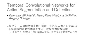 Temporal Convolutional Networks for
Action Segmentation and Detection,
• Colin Lea, Michael D. Flynn, René Vidal, Austin Reiter,
Gregory D. Hager
• 全フレームの特徴量を抽出後に，それを入力としてAuto
Encoder的に動作認識をする．かなり力技な印象．
• それでもLSTMより良い精度がでる←オフライン処理だから??
 
