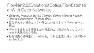 FlowNet2.0:EvolutionofOpticalFlowEstimati
onWith Deep Networks,
• Eddy Ilg, Nikolaus Mayer, Tonmoy Saikia, Margret Keuper,
Alexey Dosovitskiy, Thomas Brox
• 変位が大きい場合と小さい場合にわけてネットワークを作り，
統合．
• データを食わせる順番とかが精度向上に繋がったりしていて，
かなり黒魔術的な印象．
• 動作認識の特徴量にいいのかも．これを上流に持ってきてEnd-
to-Endとか
 