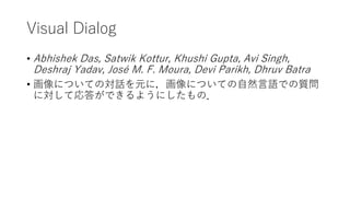 Visual Dialog
• Abhishek Das, Satwik Kottur, Khushi Gupta, Avi Singh,
Deshraj Yadav, José M. F. Moura, Devi Parikh, Dhruv Batra
• 画像についての対話を元に，画像についての自然言語での質問
に対して応答ができるようにしたもの．
 