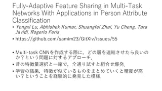 Fully-Adaptive Feature Sharing in Multi-Task
Networks With Applications in Person Attribute
Classification
• Yongxi Lu, Abhishek Kumar, Shuangfei Zhai, Yu Cheng, Tara
Javidi, Rogerio Feris
• https://github.com/samim23/GitXiv/issues/55
• Multi-task CNNを作成する際に，どの層を連結させたら良いの
か？という問題に対するアプローチ．
• 昔の特徴量選択と一緒で，全通り試すと組合せ爆発．
• 学習の結果，特徴が似ているものをまとめていくと精度が高
い？ということを経験的に発見した模様．
 