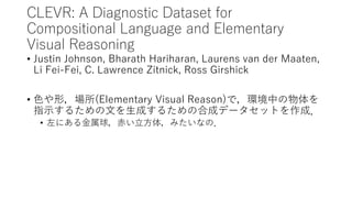 CLEVR: A Diagnostic Dataset for
Compositional Language and Elementary
Visual Reasoning
• Justin Johnson, Bharath Hariharan, Laurens van der Maaten,
Li Fei-Fei, C. Lawrence Zitnick, Ross Girshick
• 色や形，場所(Elementary Visual Reason)で，環境中の物体を
指示するための文を生成するための合成データセットを作成．
• 左にある金属球，赤い立方体，みたいなの．
 
