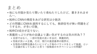 まとめ
• 他にも何個か見たり聞いたり尋ねたりしたけど，書ききれませ
ん…．
• 純粋にCNNの精度をあげる研究は少数派
• どの問題にCNNを適用するにしても，教師信号が無い問題をど
うするか，が多い印象．
• 純粋CV成分が足りない．
• 黒魔術っぷりが他の会議より濃い気がするのは気の所為？？
• 全部ではなく，一部の性能の良い手法が，黒魔術的．
• 性能が良い≠正義，だが，現行の査読基準の限界か．
• 生物系の国際会議みたいにトピック毎のバランスをとって抽選，とい
う会議があっても良いと思う→投稿者のモチベーションの問題?
 