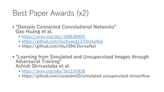 Best Paper Awards (x2)
• “Densely Connected Convolutional Networks”
Gao Huang et al.
• https://arxiv.org/abs/1608.06993
• https://github.com/liuzhuang13/DenseNet
• https://github.com/titu1994/DenseNet
• “Learning from Simulated and Unsupervised Images through
Adversarial Training”
Ashish Shrivastaba et al.
• https://arxiv.org/abs/1612.07828
• https://github.com/carpedm20/simulated-unsupervised-tensorflow
 