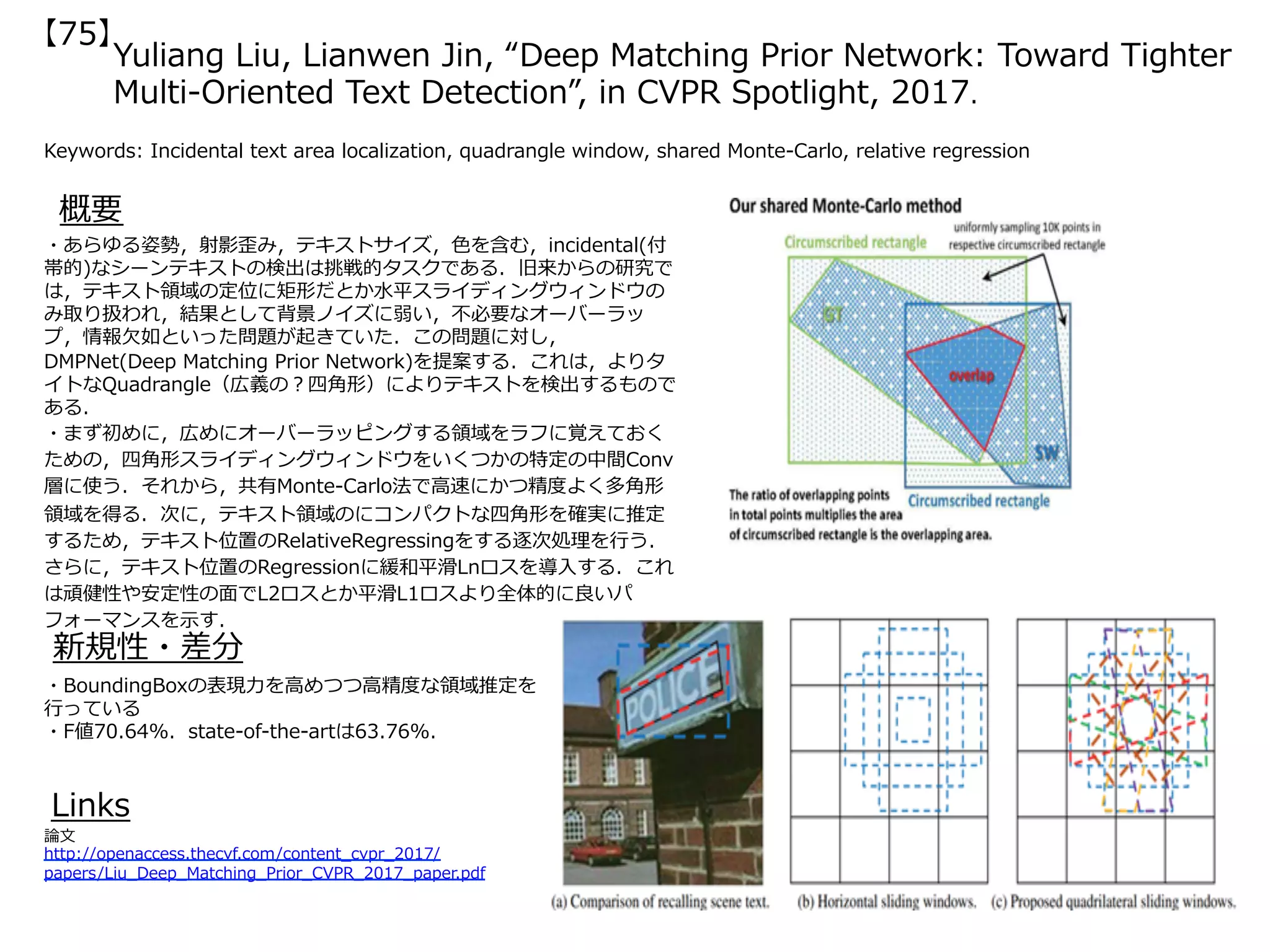 Yuliang Liu, Lianwen Jin, “Deep Matching Prior Network: Toward Tighter
Multi-Oriented Text Detection”, in CVPR Spotlight, 2017.
Keywords: Incidental text area localization, quadrangle window, shared Monte-Carlo, relative regression
新規性・差分
概要
・あらゆる姿勢，射影歪み，テキストサイズ，⾊を含む，incidental(付
帯的)なシーンテキストの検出は挑戦的タスクである．旧来からの研究で
は，テキスト領域の定位に矩形だとか⽔平スライディングウィンドウの
み取り扱われ，結果として背景ノイズに弱い，不必要なオーバーラッ
プ，情報⽋如といった問題が起きていた．この問題に対し，
DMPNet(Deep Matching Prior Network)を提案する．これは，よりタ
イトなQuadrangle（広義の？四⾓形）によりテキストを検出するもので
ある．
・まず初めに，広めにオーバーラッピングする領域をラフに覚えておく
ための，四⾓形スライディングウィンドウをいくつかの特定の中間Conv
層に使う．それから，共有Monte-Carlo法で⾼速にかつ精度よく多⾓形
領域を得る．次に，テキスト領域のにコンパクトな四⾓形を確実に推定
するため，テキスト位置のRelativeRegressingをする逐次処理を⾏う．
さらに，テキスト位置のRegressionに緩和平滑Lnロスを導⼊する．これ
は頑健性や安定性の⾯でL2ロスとか平滑L1ロスより全体的に良いパ
フォーマンスを⽰す．
・BoundingBoxの表現⼒を⾼めつつ⾼精度な領域推定を
⾏っている
・F値70.64%．state-of-the-artは63.76%．
Links
論⽂
http://openaccess.thecvf.com/content_cvpr_2017/
papers/Liu_Deep_Matching_Prior_CVPR_2017_paper.pdf
【75】
 