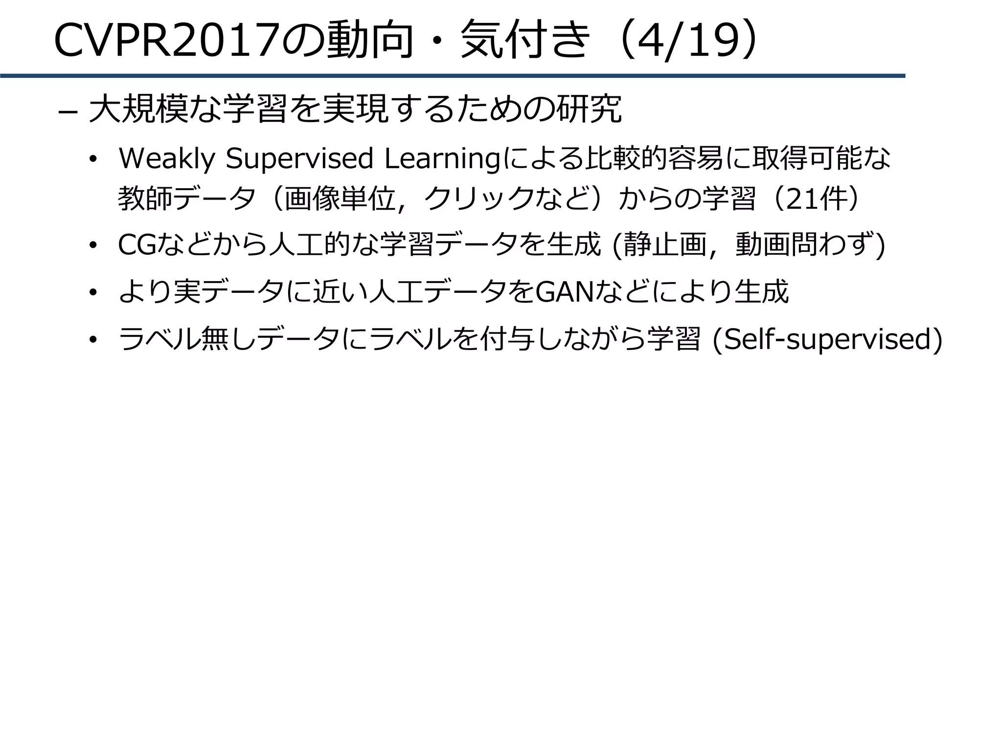 CVPR2017の動向・気付き（4/19）
–  ⼤規模な学習を実現するための研究
•  Weakly Supervised Learningによる⽐較的容易に取得可能な
教師データ（画像単位，クリックなど）からの学習（21件）
•  CGなどから⼈⼯的な学習データを⽣成 (静⽌画，動画問わず)
•  より実データに近い⼈⼯データをGANなどにより⽣成
•  ラベル無しデータにラベルを付与しながら学習 (Self-supervised)
 
