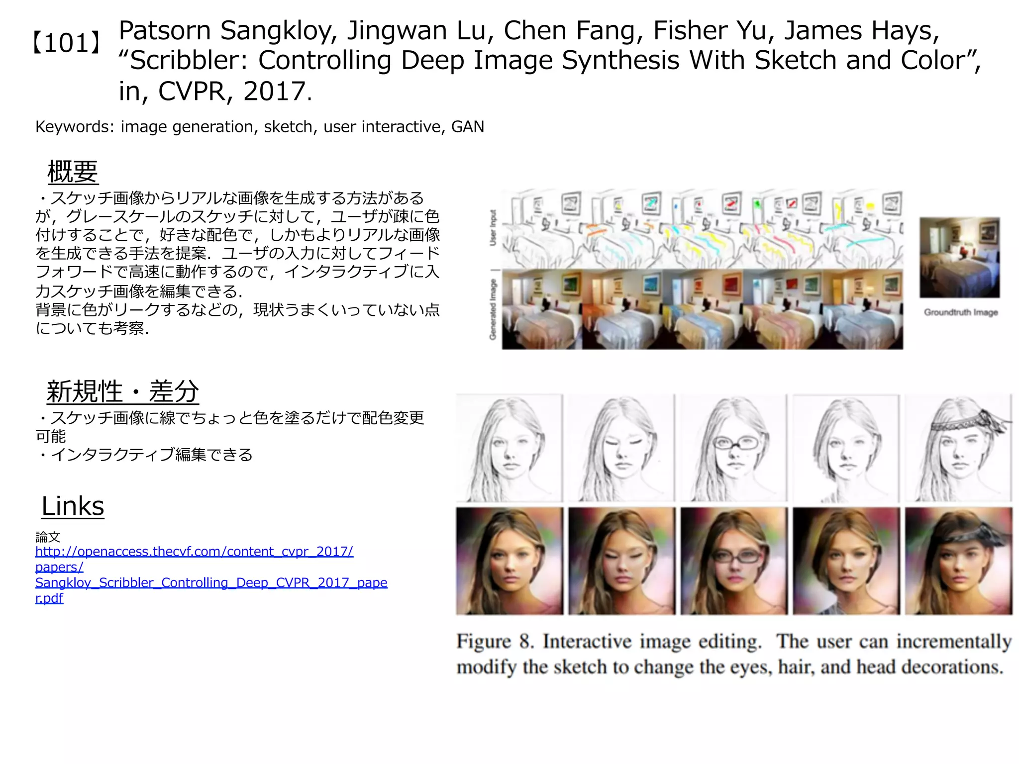 Patsorn Sangkloy, Jingwan Lu, Chen Fang, Fisher Yu, James Hays,
“Scribbler: Controlling Deep Image Synthesis With Sketch and Color”,
in, CVPR, 2017.
Keywords: image generation, sketch, user interactive, GAN
新規性・差分
概要
・スケッチ画像からリアルな画像を⽣成する⽅法がある
が，グレースケールのスケッチに対して，ユーザが疎に⾊
付けすることで，好きな配⾊で，しかもよりリアルな画像
を⽣成できる⼿法を提案．ユーザの⼊⼒に対してフィード
フォワードで⾼速に動作するので，インタラクティブに⼊
⼒スケッチ画像を編集できる．
背景に⾊がリークするなどの，現状うまくいっていない点
についても考察．
・スケッチ画像に線でちょっと⾊を塗るだけで配⾊変更
可能
・インタラクティブ編集できる
Links
論⽂
http://openaccess.thecvf.com/content_cvpr_2017/
papers/
Sangkloy_Scribbler_Controlling_Deep_CVPR_2017_pape
r.pdf
【101】
 