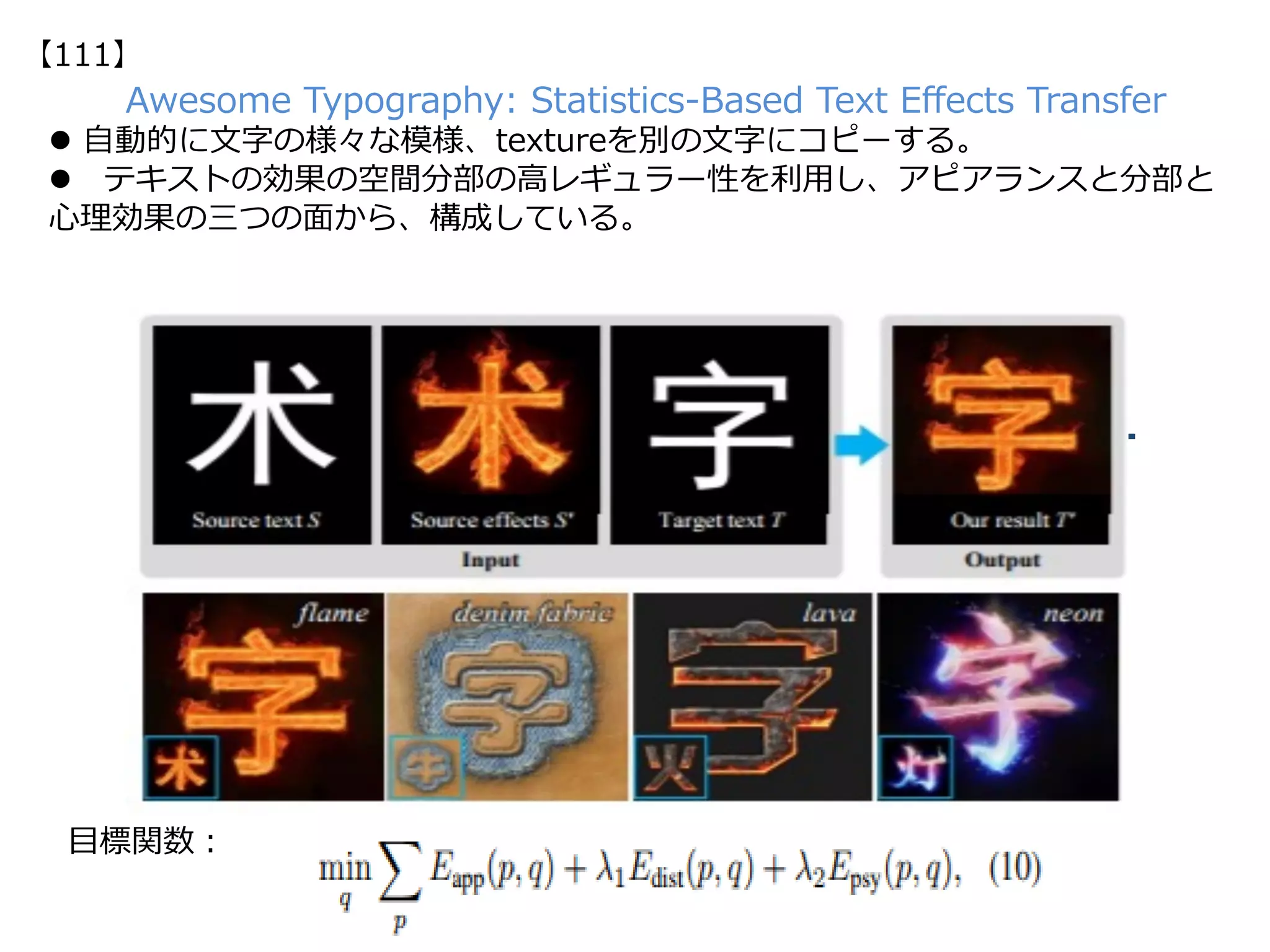 Awesome Typography: Statistics-Based Text Eﬀects Transfer
l  ⾃動的に⽂字の様々な模様、textureを別の⽂字にコピーする。
l  テキストの効果の空間分部の⾼レギュラー性を利⽤し、アピアランスと分部と
⼼理効果の三つの⾯から、構成している。
⽬標関数：
【111】
 