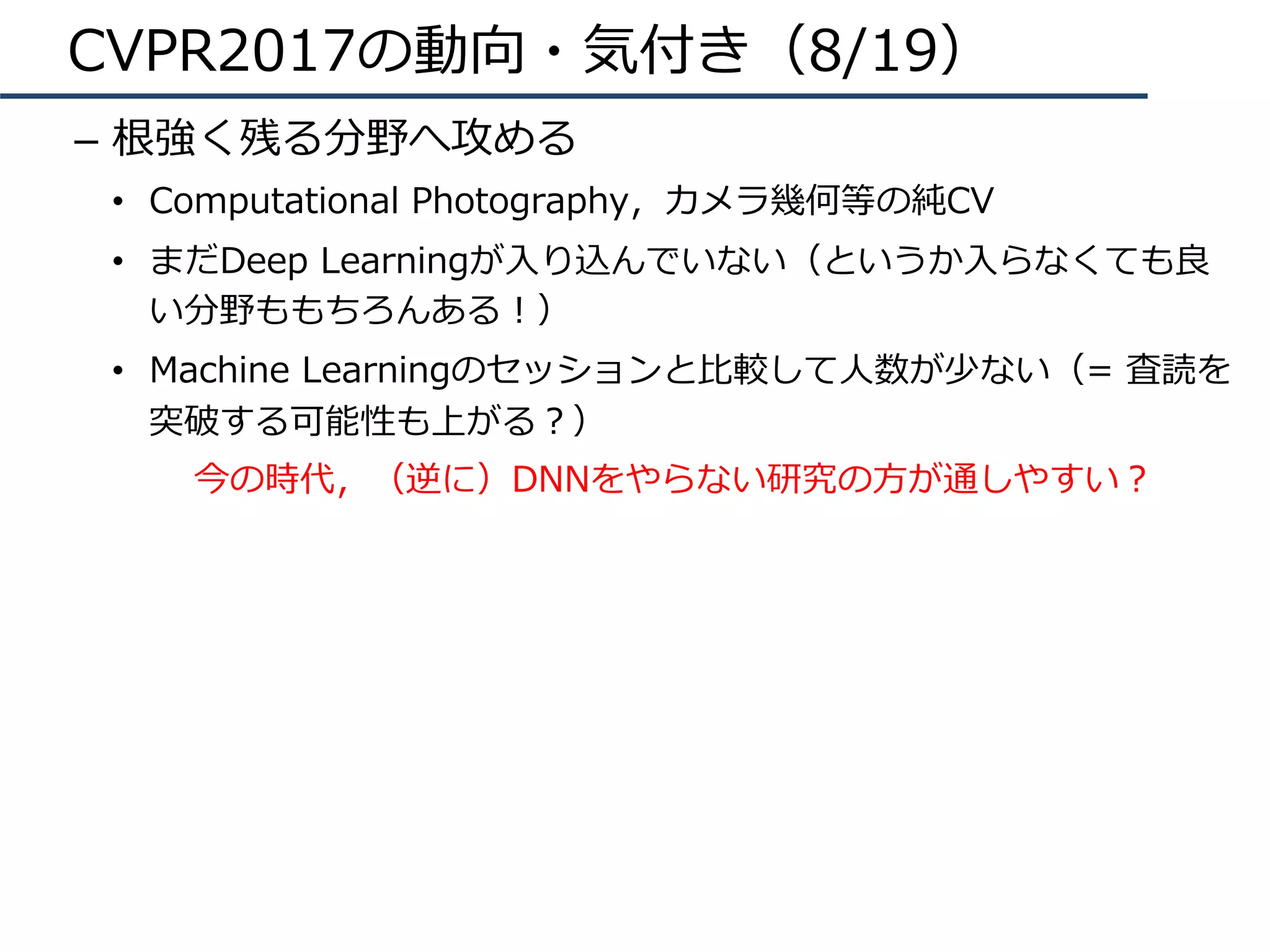 CVPR2017の動向・気付き（8/19）
–  根強く残る分野へ攻める
•  Computational Photography，カメラ幾何等の純CV
•  まだDeep Learningが⼊り込んでいない（というか⼊らなくても良
い分野ももちろんある！）
•  Machine Learningのセッションと⽐較して⼈数が少ない（= 査読を
突破する可能性も上がる？）
今の時代，（逆に）DNNをやらない研究の⽅が通しやすい？
 