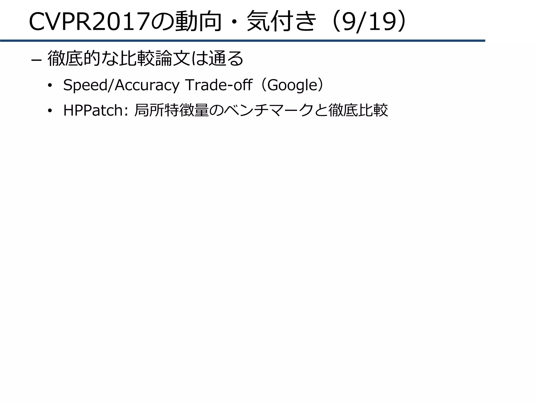 CVPR2017の動向・気付き（9/19）
–  徹底的な⽐較論⽂は通る
•  Speed/Accuracy Trade-oﬀ（Google）
•  HPPatch: 局所特徴量のベンチマークと徹底⽐較
 