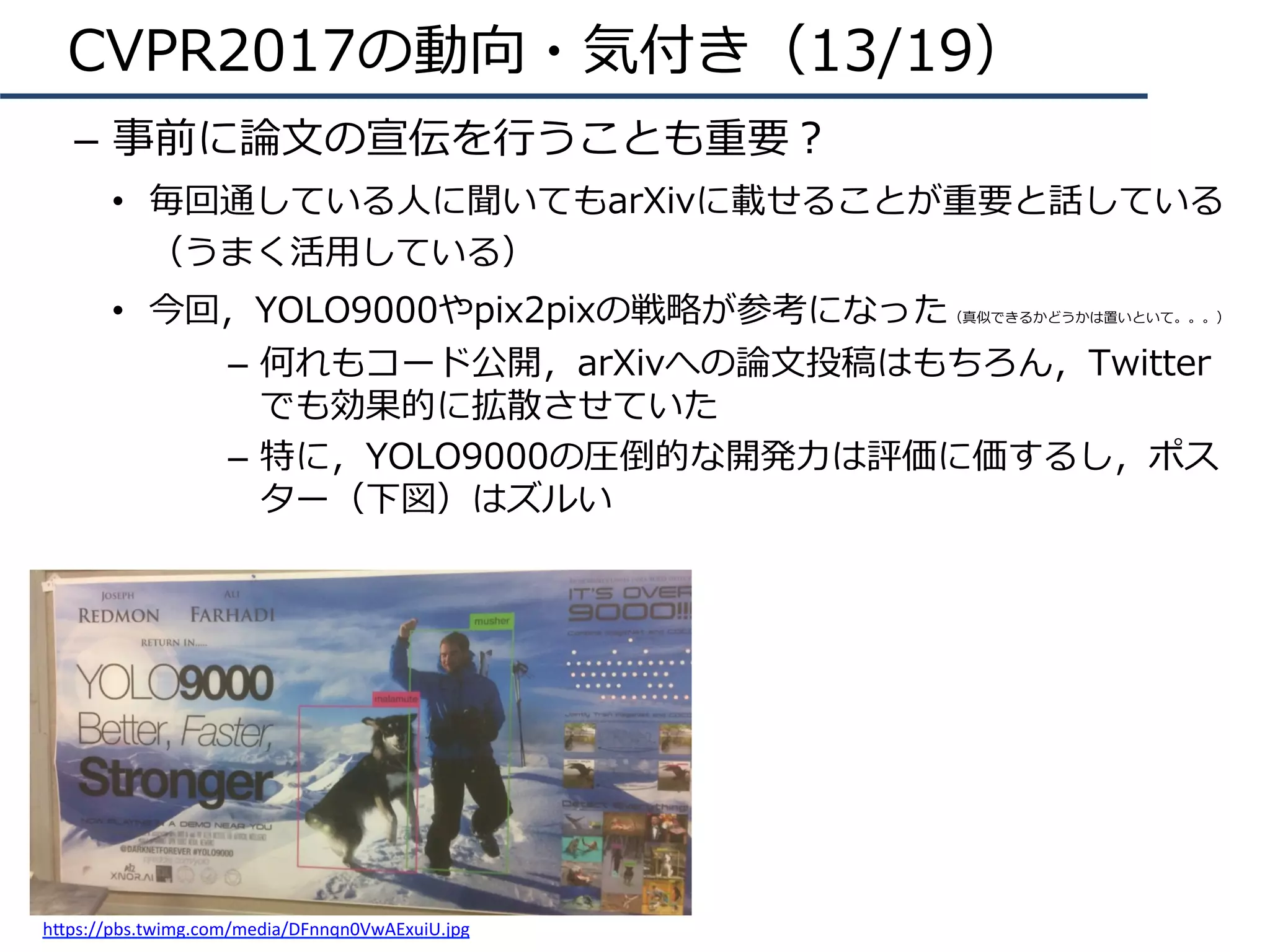CVPR2017の動向・気付き（13/19）
–  事前に論⽂の宣伝を⾏うことも重要？
•  毎回通している⼈に聞いてもarXivに載せることが重要と話している
（うまく活⽤している）
•  今回，YOLO9000やpix2pixの戦略が参考になった（真似できるかどうかは置いといて。。。）
–  何れもコード公開，arXivへの論⽂投稿はもちろん，Twitter
でも効果的に拡散させていた
–  特に，YOLO9000の圧倒的な開発⼒は評価に価するし，ポス
ター（下図）はズルい
h4ps://pbs.twimg.com/media/DFnnqn0VwAExuiU.jpg	
 