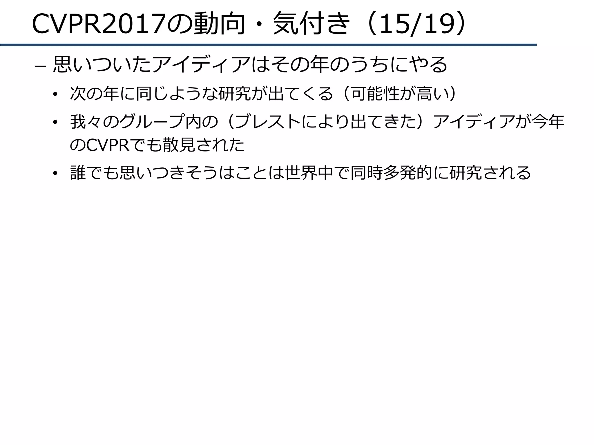 CVPR2017の動向・気付き（15/19）
–  思いついたアイディアはその年のうちにやる
•  次の年に同じような研究が出てくる（可能性が⾼い）
•  我々のグループ内の（ブレストにより出てきた）アイディアが今年
のCVPRでも散⾒された
•  誰でも思いつきそうはことは世界中で同時多発的に研究される
 