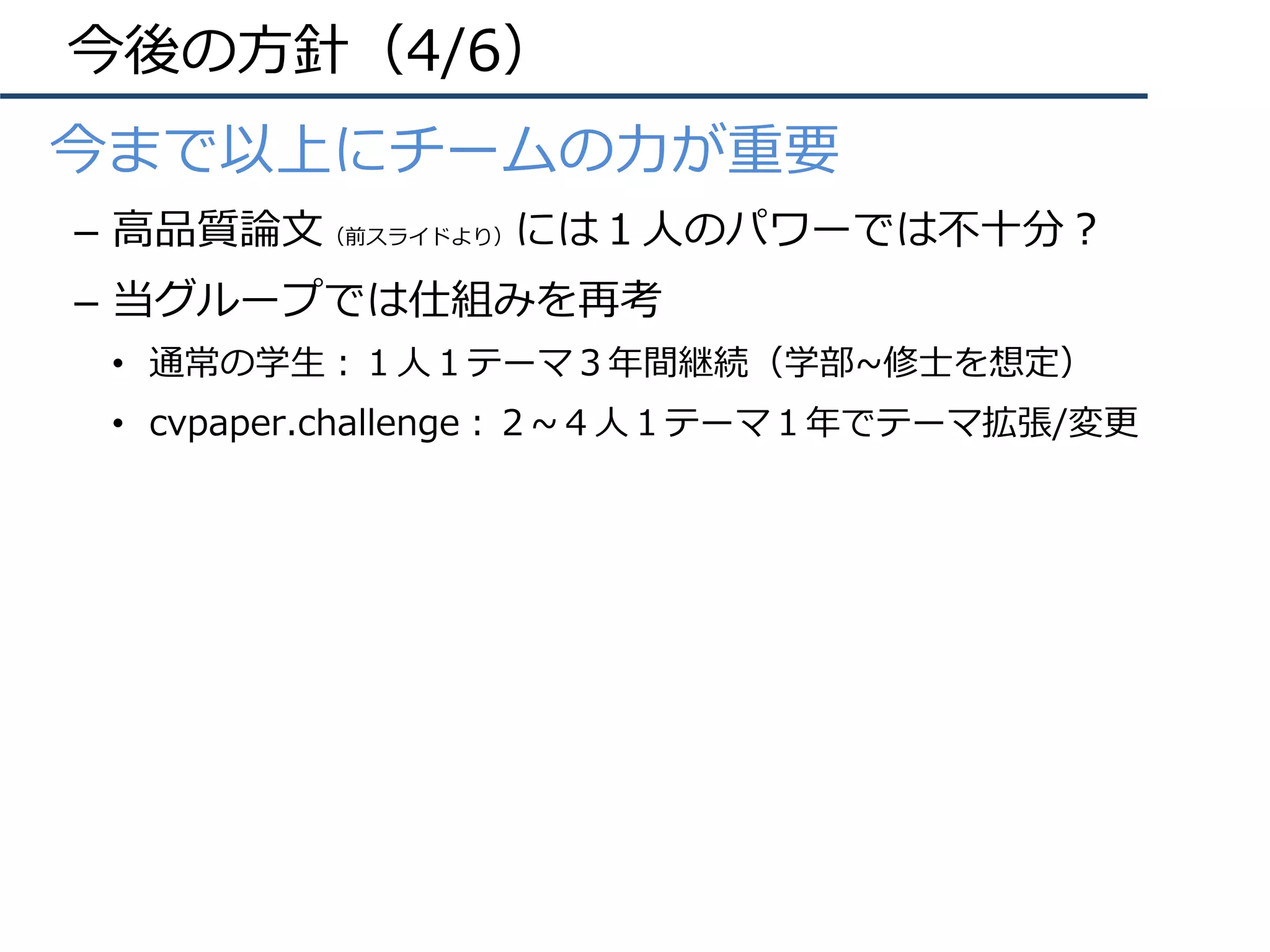 今後の⽅針（4/6）
•  今まで以上にチームの⼒が重要
–  ⾼品質論⽂（前スライドより）には１⼈のパワーでは不⼗分？
–  当グループでは仕組みを再考
•  通常の学⽣：１⼈１テーマ３年間継続（学部~修⼠を想定）
•  cvpaper.challenge：２~４⼈１テーマ１年でテーマ拡張/変更
 