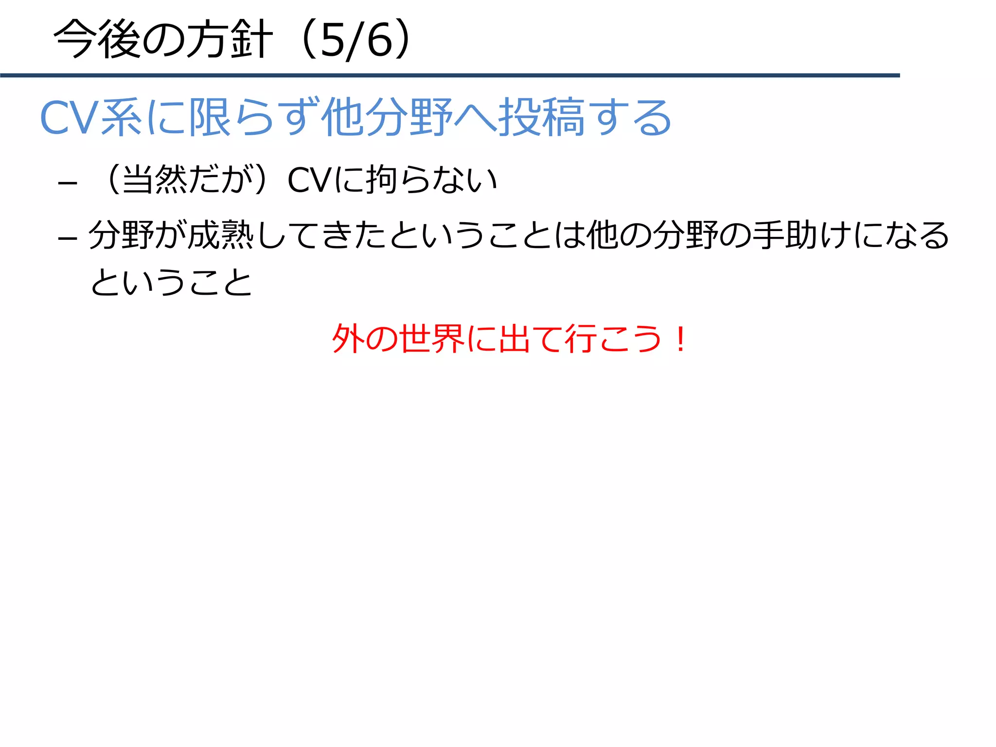 今後の⽅針（5/6）
•  CV系に限らず他分野へ投稿する
–  （当然だが）CVに拘らない
–  分野が成熟してきたということは他の分野の⼿助けになる
ということ
外の世界に出て⾏こう！
 