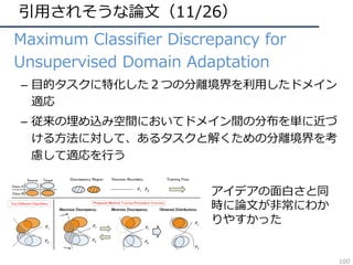 引⽤されそうな論⽂（11/26）
• Maximum Classifier Discrepancy for
Unsupervised Domain Adaptation
– ⽬的タスクに特化した２つの分離境界を利⽤したドメイン
適応
– 従来の埋め込み空間においてドメイン間の分布を単に近づ
ける⽅法に対して、あるタスクと解くための分離境界を考
慮して適応を⾏う
アイデアの⾯⽩さと同
時に論⽂が⾮常にわか
りやすかった
100
 