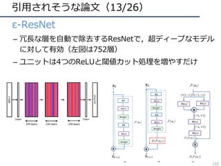 引⽤されそうな論⽂（13/26）
• ε-ResNet
– 冗⻑な層を⾃動で除去するResNetで，超ディープなモデル
に対して有効（左図は752層）
– ユニットは4つのReLUと閾値カット処理を増やすだけ
102
 