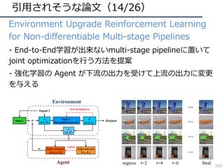 引⽤されそうな論⽂（14/26）
• Environment Upgrade Reinforcement Learning
for Non-differentiable Multi-stage Pipelines
• - End-to-End学習が出来ないmulti-stage pipelineに置いて
joint optimizationを⾏う⽅法を提案
• - 強化学習の Agent が下流の出⼒を受けて上流の出⼒に変更
を与える
103
 