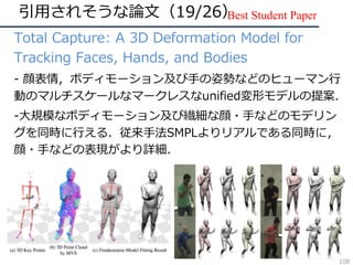 引⽤されそうな論⽂（19/26）
• Total Capture: A 3D Deformation Model for
Tracking Faces, Hands, and Bodies
• - 顔表情，ボディモーション及び⼿の姿勢などのヒューマン⾏
動のマルチスケールなマークレスなunified変形モデルの提案．
• -⼤規模なボディモーション及び繊細な顔・⼿などのモデリン
グを同時に⾏える．従来⼿法SMPLよりリアルである同時に，
顔・⼿などの表現がより詳細．
Best Student Paper
108
 