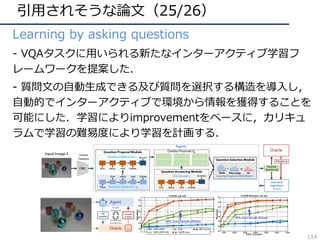 引⽤されそうな論⽂（25/26）
• Learning by asking questions
• - VQAタスクに⽤いられる新たなインターアクティブ学習フ
レームワークを提案した．
• - 質問⽂の⾃動⽣成できる及び質問を選択する構造を導⼊し，
⾃動的でインターアクティブで環境から情報を獲得することを
可能にした．学習によりimprovementをベースに，カリキュ
ラムで学習の難易度により学習を計画する．
114
 