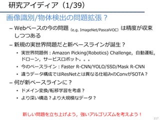研究アイディア（1/39）
• 画像識別/物体検出の問題拡張？
– Webベースの今の問題（e.g. ImageNet/PascalVOC）は精度が収束
しつつある
– 新規の実世界問題だと新ベースラインが誕⽣？
• 実世界問題例：Amazon Picking(Robotics) Challenge，⾃動運転，
ドローン，サービスロボット。。。
• 今のベースライン：Faster R-CNN/YOLO/SSD/Mask R-CNN
• 違うデータ構成ではResNetとは異なる仕組みのConvがSOTA？
– 何が新ベースラインに？
• ドメイン変換/転移学習を考慮？
• より深い構造？より⼤規模なデータ？
新しい問題を⽴ち上げよう，強いアルゴリズムを考えよう！
117
 