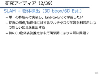 研究アイディア（2/39）
• SLAM + 物体検出（3D bbox/6D Est.）
– 単⼀の枠組みで実装し，End-to-Endで学習したい
– 従来の画像/動画像に対するマルチタスク学習を利活⽤しつ
つ新しい知⾒を創出する
– 特に6D物体姿勢推定は未だ萌芽期にあり未解決問題？
118
 