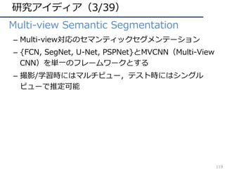 研究アイディア（3/39）
• Multi-view Semantic Segmentation
– Multi-view対応のセマンティックセグメンテーション
– {FCN, SegNet, U-Net, PSPNet}とMVCNN（Multi-View
CNN）を単⼀のフレームワークとする
– 撮影/学習時にはマルチビュー，テスト時にはシングル
ビューで推定可能
119
 