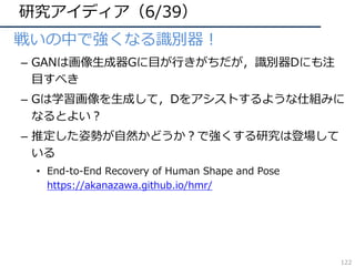 研究アイディア（6/39）
• 戦いの中で強くなる識別器！
– GANは画像⽣成器Gに⽬が⾏きがちだが，識別器Dにも注
⽬すべき
– Gは学習画像を⽣成して，Dをアシストするような仕組みに
なるとよい？
– 推定した姿勢が⾃然かどうか？で強くする研究は登場して
いる
• End-to-End Recovery of Human Shape and Pose
https://akanazawa.github.io/hmr/
122
 