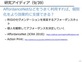 研究アイディア（9/39）
• AffordanceNetなどをうまく利⽤すれば，個別
化をより効果的に⽀援できる？
– 昨⽇のセグメンテーションを実装するアフォーダンスネッ
ト
– 個⼈を観察してアフォーダンスを決定していく
– AffordanceNet (ICRA 2018): https://github.com/nqanh/affordance-net
– Action Print: http://jglobal.jst.go.jp/public/20090422/201202294758884091
125
 