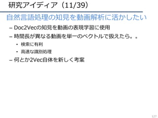 研究アイディア（11/39）
• ⾃然⾔語処理の知⾒を動画解析に活かしたい
– Doc2Vecの知⾒を動画の表現学習に使⽤
– 時間⻑が異なる動画を単⼀のベクトルで扱えたら。。
• 検索に有利
• ⾼速な識別処理
– 何とか2Vec⾃体を新しく考案
127
 