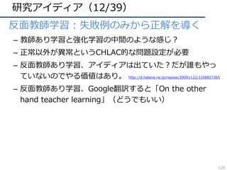 研究アイディア（12/39）
• 反⾯教師学習：失敗例のみから正解を導く
– 教師あり学習と強化学習の中間のような感じ？
– 正常以外が異常というCHLAC的な問題設定が必要
– 反⾯教師あり学習、アイディアは出ていた？だが誰もやっ
ていないのでやる価値はあり。 http://d.hatena.ne.jp/repose/20091122/1258827365
– 反⾯教師あり学習、Google翻訳すると「On the other
hand teacher learning」（どうでもいい）
128
 