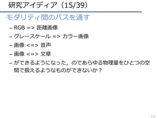 研究アイディア（15/39）
• モダリティ間のパスを通す
– RGB => 距離画像
– グレースケール => カラー画像
– 画像 <=> ⾳声
– 画像 <=> ⽂章
– ができるようになった，のであらゆる物理量をひとつの空
間で扱えるようなものができないか？
131
 