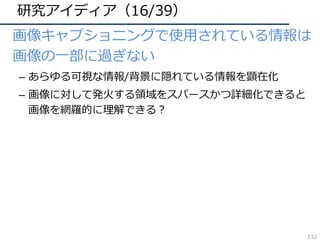 研究アイディア（16/39）
• 画像キャプショニングで使⽤されている情報は
画像の⼀部に過ぎない
– あらゆる可視な情報/背景に隠れている情報を顕在化
– 画像に対して発⽕する領域をスパースかつ詳細化できると
画像を網羅的に理解できる？
132
 