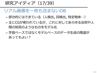 研究アイディア（17/39）
• リアル画像を⼀枚も含まないDB
– 部分的にはできている（⼈検出, ⽬検出, 特定物体…）
– 主にCGが使われているが，これに対してあらゆる法則や⼈
間の知⾒のようなものをモデル化
– 学習ベースではなくモデルベースのデータ⽣成の隆盛が
あってもよい？
133
 