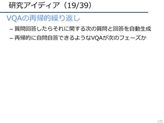 研究アイディア（19/39）
• VQAの再帰的繰り返し
– 質問回答したらそれに関する次の質問と回答を⾃動⽣成
– 再帰的に⾃問⾃答できるようなVQAが次のフェーズか
135
 