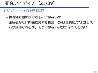 研究アイディア（21/39）
• CVアート分野を確⽴
– 新規分野創出ができるのではないか
– 正解値がない問題に対する提⾔，CVは⾼精度/アルゴリズ
ムが評価されるが，そうではない部分があっても良い
137
 