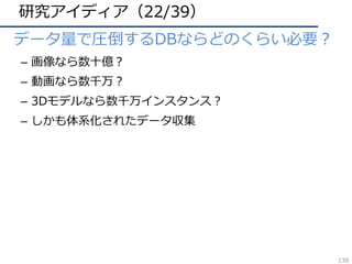 研究アイディア（22/39）
• データ量で圧倒するDBならどのくらい必要？
– 画像なら数⼗億？
– 動画なら数千万？
– 3Dモデルなら数千万インスタンス？
– しかも体系化されたデータ収集
138
 