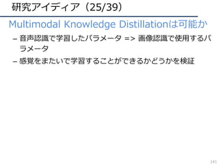 研究アイディア（25/39）
• Multimodal Knowledge Distillationは可能か
– ⾳声認識で学習したパラメータ => 画像認識で使⽤するパ
ラメータ
– 感覚をまたいで学習することができるかどうかを検証
141
 